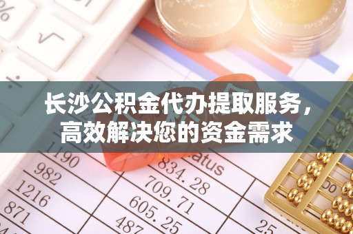 藁城长沙公积金代办提取服务，高效解决您的资金需求