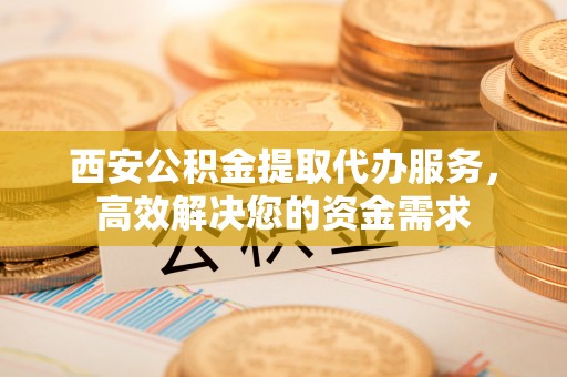 藁城西安公积金提取代办服务，高效解决您的资金需求